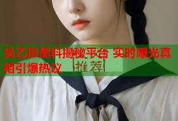 吴乙彤黑料揭秘平台 实时曝光真相引爆热议