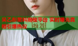 吴乙彤黑料揭秘平台 实时曝光真相引爆热议