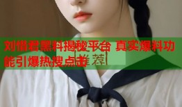 刘惜君黑料揭秘平台 真实爆料功能引爆热搜点击