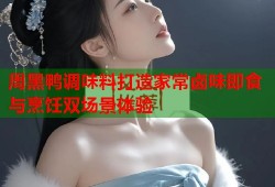 周黑鸭调味料打造家常卤味即食与烹饪双场景体验