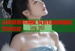 以莉哥黑料揭秘 抖音短视频爆款实时追踪