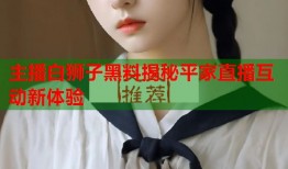 主播白狮子黑料揭秘平家直播互动新体验