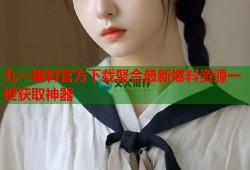 九一黑料官方下载聚合最新爆料资源一键获取神器