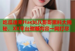 吃瓜速来Hachi八哥哥黑料大揭秘，XX平台劲爆内容一网打尽