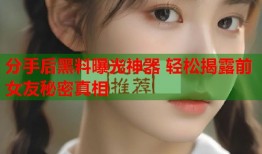 分手后黑料曝光神器 轻松揭露前女友秘密真相