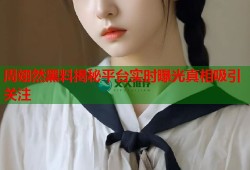 周翊然黑料揭秘平台实时曝光真相吸引关注