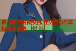 侣行黑料揭秘平台 社交互动与真相分享首选
