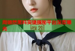 周翊然黑料实锤揭秘平台深度曝光