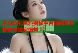 古力拉扎黑料揭秘平台揭秘真实情史与独家爆料