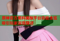 原神官方黑料揭秘平台功能全览吸引玩家深度探讨