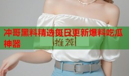 冲哥黑料精选每日更新爆料吃瓜神器