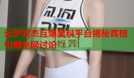 云梦双杰互爆黑料平台揭秘真相引爆全网讨论