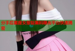 分手后星座女报复黑料曝光平台快速揭密