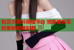 包贝尔黑料揭秘平台 独家爆料实时更新吸睛利器