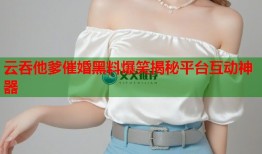 云吞他爹催婚黑料爆笑揭秘平台互动神器