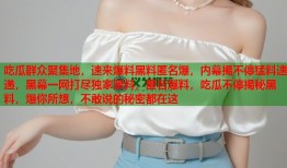 吃瓜群众聚集地，速来爆料黑料匿名爆，内幕揭不停猛料速递，黑幕一网打尽独家黑料，匿名爆料，吃瓜不停揭秘黑料，爆你所想，不敢说的秘密都在这