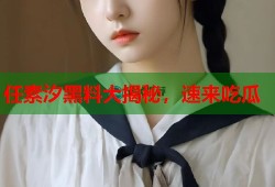 任素汐黑料大揭秘，速来吃瓜