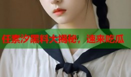 任素汐黑料大揭秘，速来吃瓜