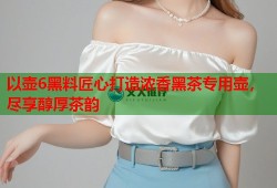 以壶6黑料匠心打造浓香黑茶专用壶，尽享醇厚茶韵