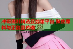 冲哥黑料精选正能量平台 聚焦爆料与正能量传递