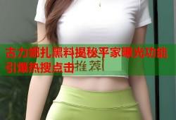 古力娜扎黑料揭秘平家曝光功能引爆热搜点击