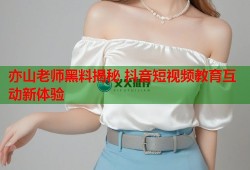 亦山老师黑料揭秘 抖音短视频教育互动新体验