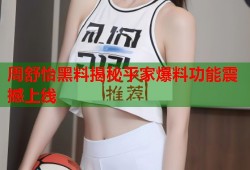 周舒怡黑料揭秘平家爆料功能震撼上线