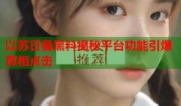 以苏日曼黑料揭秘平台功能引爆真相点击