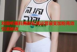 刘雨昕黑料揭秘私域运营裂变加粉高效引流秘诀