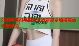 刘雨昕黑料揭秘私域运营裂变加粉高效引流秘诀