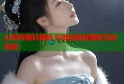 以莉哥黑料揭秘 抖音短视频爆款实时追踪