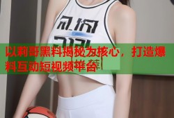 以莉哥黑料揭秘为核心，打造爆料互动短视频平台