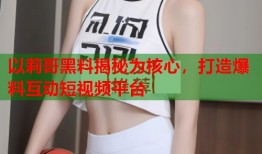 以莉哥黑料揭秘为核心，打造爆料互动短视频平台
