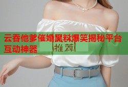 云吞他爹催婚黑料爆笑揭秘平台互动神器