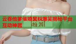 云吞他爹催婚黑料爆笑揭秘平台互动神器
