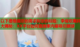 以下是根据您的需求拟定的标题：李俊欢黑料大揭秘：XX平台如何靠独家内幕吸引眼球