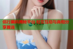 侣行黑料揭秘平台 社交互动与真相分享首选