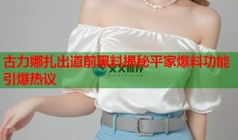 古力娜扎出道前黑料揭秘平家爆料功能引爆热议