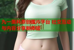 九一黑料原创图片平台 社交互动与内容分享新体验