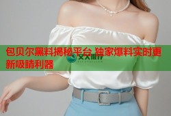 包贝尔黑料揭秘平台 独家爆料实时更新吸睛利器