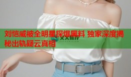 刘恺威被全明星探爆黑料 独家深度揭秘出轨疑云真相