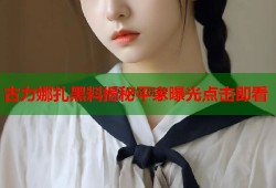 古力娜扎黑料揭秘平家曝光点击即看