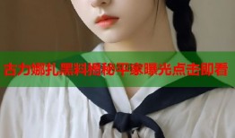 古力娜扎黑料揭秘平家曝光点击即看
