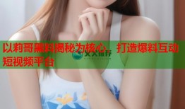 以莉哥黑料揭秘为核心，打造爆料互动短视频平台