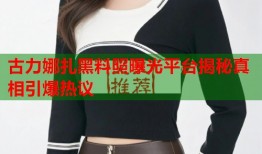 古力娜扎黑料照曝光平台揭秘真相引爆热议
