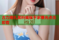 古力娜扎黑料揭秘平家曝光点击即看