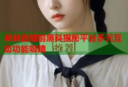 呆妹直播前黑料揭秘平台多元互动功能吸睛