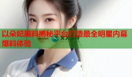 以朵妃黑料揭秘平台打造最全明星内幕爆料体验