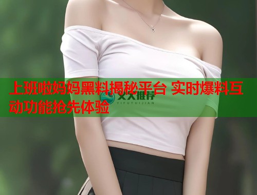上班啦妈妈黑料揭秘平台 实时爆料互动功能抢先体验