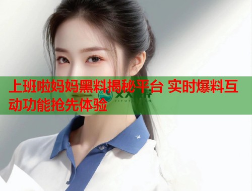 上班啦妈妈黑料揭秘平台 实时爆料互动功能抢先体验